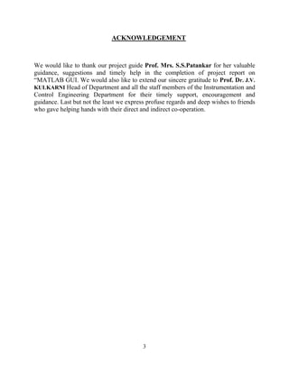3
ACKNOWLEDGEMENT
We would like to thank our project guide Prof. Mrs. S.S.Patankar for her valuable
guidance, suggestions and timely help in the completion of project report on
“MATLAB GUI. We would also like to extend our sincere gratitude to Prof. Dr. J.V.
KULKARNI Head of Department and all the staff members of the Instrumentation and
Control Engineering Department for their timely support, encouragement and
guidance. Last but not the least we express profuse regards and deep wishes to friends
who gave helping hands with their direct and indirect co-operation.
 