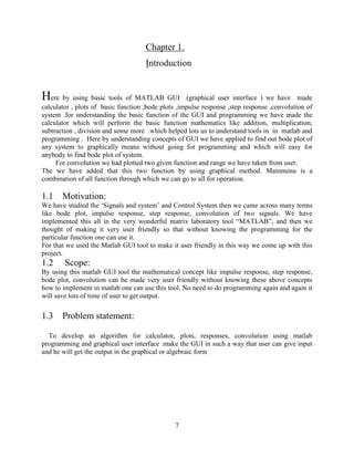 7
Chapter 1.
Introduction
Here by using basic tools of MATLAB GUI (graphical user interface ) we have made
calculator , plots of basic function ,bode plots ,impulse response ,step response ,convolution of
system .for understanding the basic function of the GUI and programming we have made the
calculator which will perform the basic function mathematics like addition, multiplication,
subtraction , division and some more .which helped lots us to understand tools in in matlab and
programming . Here by understanding concepts of GUI we have applied to find out bode plot of
any system to graphically means without going for programming and which will easy for
anybody to find bode plot of system.
For convolution we had plotted two given function and range we have taken from user.
The we have added that this two function by using graphical method. Mainmenu is a
combination of all function through which we can go to all for operation.
1.1 Motivation:
We have studied the ‘Signals and system’ and Control System then we came across many terms
like bode plot, impulse response, step response, convolution of two signals. We have
implemented this all in the very wonderful matrix laboratory tool “MATLAB”, and then we
thought of making it very user friendly so that without knowing the programming for the
particular function one can use it.
For that we used the Matlab GUI tool to make it user friendly in this way we come up with this
project.
1.2 Scope:
By using this matlab GUI tool the mathematical concept like impulse response, step response,
bode plot, convolution can be made very user friendly without knowing these above concepts
how to implement in matlab one can use this tool. No need to do programming again and again it
will save lots of time of user to get output.
1.3 Problem statement:
To develop an algorithm for calculator, plots, responses, convolution using matlab
programming and graphical user interface .make the GUI in such a way that user can give input
and he will get the output in the graphical or algebraic form
 