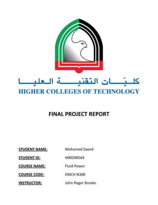 FINAL PROJECT REPORT

STUDENT NAME:

Mohamed Saeed

STUDENT ID:

H00208564

COURSE NAME:

Fluid Power

COURSE CODE:

EMCH N300

INSTRUCTOR:

John Roger Brooks

 