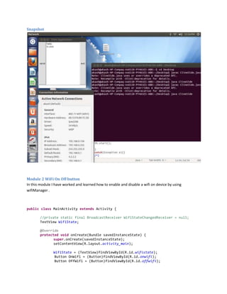 Snapshot

Module 2 WiFi On Off button
In this module I have worked and learned how to enable and disable a wifi on device by using
wifiManager .

public class MainActivity extends Activity {
//private static final BroadcastReceiver WifiStateChangedReceiver = null;
TextView WifiState;
@Override
protected void onCreate(Bundle savedInstanceState) {
super.onCreate(savedInstanceState);
setContentView(R.layout.activity_main);
WifiState = (TextView)findViewById(R.id.wifistate);
Button OnWifi = (Button)findViewById(R.id.onwifi);
Button OffWifi = (Button)findViewById(R.id.offwifi);

 
