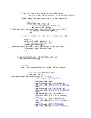 this.registerReceiver(this.WifiStateChangedReceiver,
new IntentFilter(WifiManager.WIFI_STATE_CHANGED_ACTION));
OnWifi.setOnClickListener(new Button.OnClickListener(){
@Override
public void onClick(View v) {
// TODO Auto-generated method stub
WifiManager wifiManager =
(WifiManager)getBaseContext().getSystemService(Context.WIFI_SERVICE);
wifiManager.setWifiEnabled(true);
}});
OffWifi.setOnClickListener(new Button.OnClickListener(){
@Override
public void onClick(View arg0) {
// TODO Auto-generated method stub
WifiManager wifiManager =
(WifiManager)getBaseContext().getSystemService(Context.WIFI_SERVICE);
wifiManager.setWifiEnabled(false);
}});
}
private BroadcastReceiver WifiStateChangedReceiver
= new BroadcastReceiver(){

@Override
public void onReceive(Context context, Intent intent) {

// TODO Auto-generated method stub
int extraWifiState =
intent.getIntExtra(WifiManager.EXTRA_WIFI_STATE ,
WifiManager.WIFI_STATE_UNKNOWN);
switch(extraWifiState){
case WifiManager.WIFI_STATE_DISABLED:
WifiState.setText("WIFI STATE DISABLED");
break;
case WifiManager.WIFI_STATE_DISABLING:
WifiState.setText("WIFI STATE DISABLING");
break;
case WifiManager.WIFI_STATE_ENABLED:
WifiState.setText("WIFI STATE ENABLED");
break;
case WifiManager.WIFI_STATE_ENABLING:
WifiState.setText("WIFI STATE ENABLING");
break;
case WifiManager.WIFI_STATE_UNKNOWN:
WifiState.setText("WIFI STATE UNKNOWN");

 