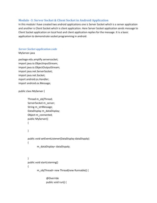 Module -3: Server Socket & Client Socket in Android Application
In this module I have created two android applications one is Server Socket which is a server application
and another is Client Socket which is client application. Here Server Socket application sends message to
Client Socket application on local host and client application replies for the message. It is a basic
application to demonstrate socket programming in android.

Server Socket application code
MyServer.java
package edu.amplify.serversocket;
import java.io.ObjectInputStream;
import java.io.ObjectOutputStream;
import java.net.ServerSocket;
import java.net.Socket;
mport android.os.Handler;
import android.os.Message;
public class MyServer {
Thread m_objThread;
ServerSocket m_server;
String m_strMessage;
DataDisplay m_dataDisplay;
Object m_connected;
public MyServer()
{
}
public void setEventListener(DataDisplay dataDispaly)
{
m_dataDisplay= dataDispaly;

}
public void startListening()
{
m_objThread= new Thread(new Runnable() {
@Override
public void run() {

 