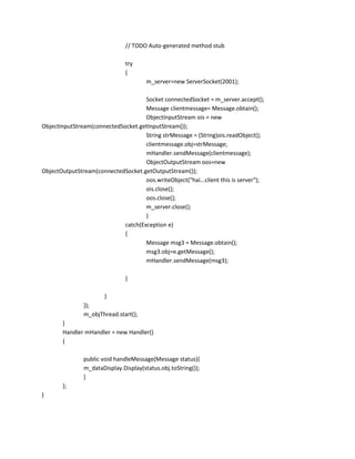 // TODO Auto-generated method stub
try
{
m_server=new ServerSocket(2001);
Socket connectedSocket = m_server.accept();
Message clientmessage= Message.obtain();
ObjectInputStream ois = new
ObjectInputStream(connectedSocket.getInputStream());
String strMessage = (String)ois.readObject();
clientmessage.obj=strMessage;
mHandler.sendMessage(clientmessage);
ObjectOutputStream oos=new
ObjectOutputStream(connectedSocket.getOutputStream());
oos.writeObject("hai...client this is server");
ois.close();
oos.close();
m_server.close();
}
catch(Exception e)
{
Message msg3 = Message.obtain();
msg3.obj=e.getMessage();
mHandler.sendMessage(msg3);
}
}
});
m_objThread.start();
}
Handler mHandler = new Handler()
{
public void handleMessage(Message status){
m_dataDisplay.Display(status.obj.toString());
}
};
}

 