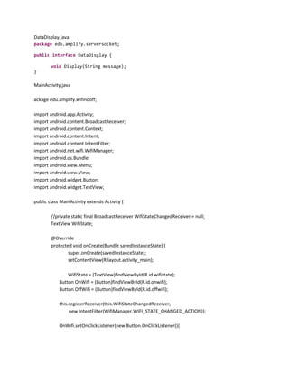 DataDisplay.java
package edu.amplify.serversocket;
public interface DataDisplay {
void Display(String message);
}

MainActivity.java
ackage edu.amplify.wifinooff;
import android.app.Activity;
import android.content.BroadcastReceiver;
import android.content.Context;
import android.content.Intent;
import android.content.IntentFilter;
import android.net.wifi.WifiManager;
import android.os.Bundle;
import android.view.Menu;
import android.view.View;
import android.widget.Button;
import android.widget.TextView;
public class MainActivity extends Activity {
//private static final BroadcastReceiver WifiStateChangedReceiver = null;
TextView WifiState;
@Override
protected void onCreate(Bundle savedInstanceState) {
super.onCreate(savedInstanceState);
setContentView(R.layout.activity_main);
WifiState = (TextView)findViewById(R.id.wifistate);
Button OnWifi = (Button)findViewById(R.id.onwifi);
Button OffWifi = (Button)findViewById(R.id.offwifi);
this.registerReceiver(this.WifiStateChangedReceiver,
new IntentFilter(WifiManager.WIFI_STATE_CHANGED_ACTION));
OnWifi.setOnClickListener(new Button.OnClickListener(){

 