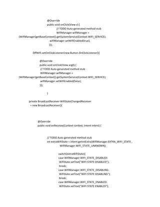 @Override
public void onClick(View v) {
// TODO Auto-generated method stub
WifiManager wifiManager =
(WifiManager)getBaseContext().getSystemService(Context.WIFI_SERVICE);
wifiManager.setWifiEnabled(true);
}});
OffWifi.setOnClickListener(new Button.OnClickListener(){
@Override
public void onClick(View arg0) {
// TODO Auto-generated method stub
WifiManager wifiManager =
(WifiManager)getBaseContext().getSystemService(Context.WIFI_SERVICE);
wifiManager.setWifiEnabled(false);
}});
}
private BroadcastReceiver WifiStateChangedReceiver
= new BroadcastReceiver(){

@Override
public void onReceive(Context context, Intent intent) {

// TODO Auto-generated method stub
int extraWifiState = intent.getIntExtra(WifiManager.EXTRA_WIFI_STATE ,
WifiManager.WIFI_STATE_UNKNOWN);
switch(extraWifiState){
case WifiManager.WIFI_STATE_DISABLED:
WifiState.setText("WIFI STATE DISABLED");
break;
case WifiManager.WIFI_STATE_DISABLING:
WifiState.setText("WIFI STATE DISABLING");
break;
case WifiManager.WIFI_STATE_ENABLED:
WifiState.setText("WIFI STATE ENABLED");

 