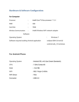 Hardware & Software Configuration
For Computer
Processor

:

Intel® Core™2 Duo processor T7500

RAM

:

3GB

Hard Disk

:

70GB

Wireless Communication

:

Intel® Wireless WiFi network adapter

Software
Operating System

:

Windows 7

Software required building Android application

: eclipse-SDK-3.8-win32
: android-sdk_r12-windows

For Android Phone

Operating System

: Android OS, v4.0 (Ice Cream Sandwich)

CPU

: 1 GHz Cortex-A5

RAM

: - 512 MB

WiFi

: 802.11b/g/n 2.4GHz

WiFi Direct

: YES

Connector

: USB 2.0

 