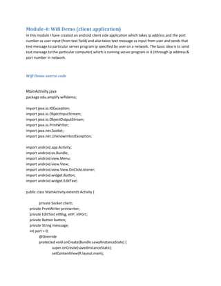 Module-4: Wifi Demo (client application)
In this module I have created an android client side application which takes ip address and the port
number as user input (from text field) and also takes text message as input from user and sends that
text message to particular server program ip specified by user on a network. The basic idea is to send
text message to the particular computer( which is running server program in it ) through ip address &
port number in network.

Wifi Demo source code

MainActivity.java
package edu.amplify.wifidemo;
import java.io.IOException;
import java.io.ObjectInputStream;
import java.io.ObjectOutputStream;
import java.io.PrintWriter;
import java.net.Socket;
import java.net.UnknownHostException;
import android.app.Activity;
import android.os.Bundle;
import android.view.Menu;
import android.view.View;
import android.view.View.OnClickListener;
import android.widget.Button;
import android.widget.EditText;
public class MainActivity extends Activity {
private Socket client;
private PrintWriter printwriter;
private EditText etMsg, etIP, etPort;
private Button button;
private String messsage;
int port = 0;
@Override
protected void onCreate(Bundle savedInstanceState) {
super.onCreate(savedInstanceState);
setContentView(R.layout.main);

 