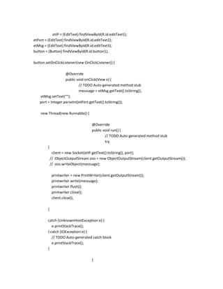 etIP = (EditText) findViewById(R.id.editText1);
etPort = (EditText) findViewById(R.id.editText2);
etMsg = (EditText) findViewById(R.id.editText3);
button = (Button) findViewById(R.id.button1);
button.setOnClickListener(new OnClickListener() {
@Override
public void onClick(View v) {
// TODO Auto-generated method stub
messsage = etMsg.getText().toString();
etMsg.setText("");
port = Integer.parseInt(etPort.getText().toString());
new Thread(new Runnable() {
@Override
public void run() {
// TODO Auto-generated method stub
try
{
client = new Socket(etIP.getText().toString(), port);
// ObjectOutputStream oos = new ObjectOutputStream(client.getOutputStream());
// oos.writeObject(messsage);
printwriter = new PrintWriter(client.getOutputStream());
printwriter.write(messsage);
printwriter.flush();
printwriter.close();
client.close();
}
catch (UnknownHostException e) {
e.printStackTrace();
} catch (IOException e) {
// TODO Auto-generated catch block
e.printStackTrace();
}
}

 