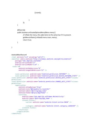 }).start();

}
});
}
@Override
public boolean onCreateOptionsMenu(Menu menu) {
// Inflate the menu; this adds items to the action bar if it is present.
getMenuInflater().inflate(R.menu.main, menu);
return true;
}
}

AndroidManifest.xml
<?xml version="1.0" encoding="utf-8"?>
<manifest xmlns:android="http://schemas.android.com/apk/res/android"
package="edu.amplify.wifidemo"
android:versionCode="1"
android:versionName="1.0" >
<uses-sdk
android:minSdkVersion="8"
android:targetSdkVersion="17" />
<uses-permission android:name="android.permission.INTERNET" />
<uses-permission android:name="android.permission.ACCESS_NETWORK_STATE" />
<uses-permission android:name="android.permission.ACCESS_WIFI_STATE"></usespermission>
<uses-permission android:name="android.permission.CHANGE_WIFI_STATE"></usespermission>
<application
android:allowBackup="true"
android:icon="@drawable/ic_launcher"
android:label="@string/app_name"
android:theme="@style/AppTheme" >
<activity
android:name="edu.amplify.wifidemo.MainActivity"
android:label="@string/app_name" >
<intent-filter>
<action android:name="android.intent.action.MAIN" />
<category android:name="android.intent.category.LAUNCHER" />
</intent-filter>
</activity>
</application>
</manifest>

 