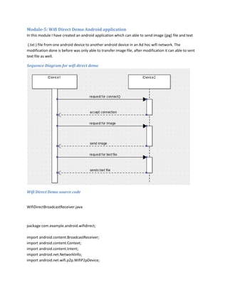 Module-5: Wifi Direct Demo Android application
In this module I have created an android application which can able to send image (jpg) file and text
(.txt ) file from one android device to another android device in an Ad hoc wifi network. The
modification done is before was only able to transfer image file, after modification it can able to sent
text file as well.
Sequence Diagram for wifi direct demo

Wifi Direct Demo source code

WifiDirectBroadcastReceiver.java

package com.example.android.wifidirect;
import android.content.BroadcastReceiver;
import android.content.Context;
import android.content.Intent;
import android.net.NetworkInfo;
import android.net.wifi.p2p.WifiP2pDevice;

 
