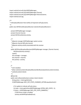 import android.net.wifi.p2p.WifiP2pManager;
import android.net.wifi.p2p.WifiP2pManager.Channel;
import android.net.wifi.p2p.WifiP2pManager.PeerListListener;
import android.util.Log;
/**
* A BroadcastReceiver that notifies of important wifi p2p events.
*/
public class WiFiDirectBroadcastReceiver extends BroadcastReceiver {
private WifiP2pManager manager;
private Channel channel;
private WiFiDirectActivity activity;
/**
* @param manager WifiP2pManager system service
* @param channel Wifi p2p channel
* @param activity activity associated with the receiver
*/
public WiFiDirectBroadcastReceiver(WifiP2pManager manager, Channel channel,
WiFiDirectActivity activity) {
super();
this.manager = manager;
this.channel = channel;
this.activity = activity;
}
/*
* (non-Javadoc)
* @see android.content.BroadcastReceiver#onReceive(android.content.Context,
* android.content.Intent)
*/
@Override
public void onReceive(Context context, Intent intent) {
String action = intent.getAction();
if (WifiP2pManager.WIFI_P2P_STATE_CHANGED_ACTION.equals(action)) {
// UI update to indicate wifi p2p status.
int state = intent.getIntExtra(WifiP2pManager.EXTRA_WIFI_STATE, -1);
if (state == WifiP2pManager.WIFI_P2P_STATE_ENABLED) {
// Wifi Direct mode is enabled
activity.setIsWifiP2pEnabled(true);

 