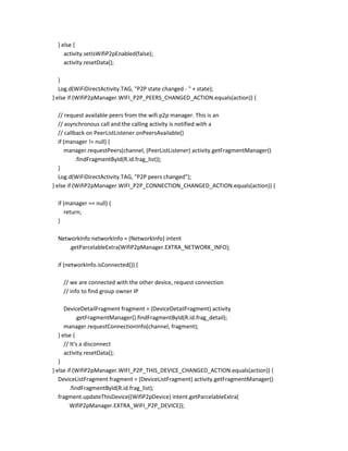 } else {
activity.setIsWifiP2pEnabled(false);
activity.resetData();
}
Log.d(WiFiDirectActivity.TAG, "P2P state changed - " + state);
} else if (WifiP2pManager.WIFI_P2P_PEERS_CHANGED_ACTION.equals(action)) {
// request available peers from the wifi p2p manager. This is an
// asynchronous call and the calling activity is notified with a
// callback on PeerListListener.onPeersAvailable()
if (manager != null) {
manager.requestPeers(channel, (PeerListListener) activity.getFragmentManager()
.findFragmentById(R.id.frag_list));
}
Log.d(WiFiDirectActivity.TAG, "P2P peers changed");
} else if (WifiP2pManager.WIFI_P2P_CONNECTION_CHANGED_ACTION.equals(action)) {
if (manager == null) {
return;
}
NetworkInfo networkInfo = (NetworkInfo) intent
.getParcelableExtra(WifiP2pManager.EXTRA_NETWORK_INFO);
if (networkInfo.isConnected()) {
// we are connected with the other device, request connection
// info to find group owner IP
DeviceDetailFragment fragment = (DeviceDetailFragment) activity
.getFragmentManager().findFragmentById(R.id.frag_detail);
manager.requestConnectionInfo(channel, fragment);
} else {
// It's a disconnect
activity.resetData();
}
} else if (WifiP2pManager.WIFI_P2P_THIS_DEVICE_CHANGED_ACTION.equals(action)) {
DeviceListFragment fragment = (DeviceListFragment) activity.getFragmentManager()
.findFragmentById(R.id.frag_list);
fragment.updateThisDevice((WifiP2pDevice) intent.getParcelableExtra(
WifiP2pManager.EXTRA_WIFI_P2P_DEVICE));

 