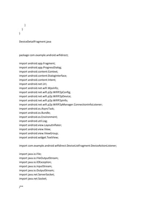 }
}
}
DeviceDetailFragment.java

package com.example.android.wifidirect;
import android.app.Fragment;
import android.app.ProgressDialog;
import android.content.Context;
import android.content.DialogInterface;
import android.content.Intent;
import android.net.Uri;
import android.net.wifi.WpsInfo;
import android.net.wifi.p2p.WifiP2pConfig;
import android.net.wifi.p2p.WifiP2pDevice;
import android.net.wifi.p2p.WifiP2pInfo;
import android.net.wifi.p2p.WifiP2pManager.ConnectionInfoListener;
import android.os.AsyncTask;
import android.os.Bundle;
import android.os.Environment;
import android.util.Log;
import android.view.LayoutInflater;
import android.view.View;
import android.view.ViewGroup;
import android.widget.TextView;
import com.example.android.wifidirect.DeviceListFragment.DeviceActionListener;
import java.io.File;
import java.io.FileOutputStream;
import java.io.IOException;
import java.io.InputStream;
import java.io.OutputStream;
import java.net.ServerSocket;
import java.net.Socket;
/**

 