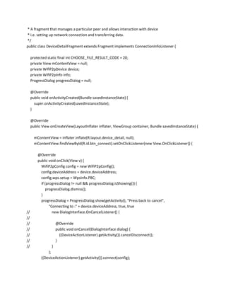 * A fragment that manages a particular peer and allows interaction with device
* i.e. setting up network connection and transferring data.
*/
public class DeviceDetailFragment extends Fragment implements ConnectionInfoListener {
protected static final int CHOOSE_FILE_RESULT_CODE = 20;
private View mContentView = null;
private WifiP2pDevice device;
private WifiP2pInfo info;
ProgressDialog progressDialog = null;
@Override
public void onActivityCreated(Bundle savedInstanceState) {
super.onActivityCreated(savedInstanceState);
}
@Override
public View onCreateView(LayoutInflater inflater, ViewGroup container, Bundle savedInstanceState) {
mContentView = inflater.inflate(R.layout.device_detail, null);
mContentView.findViewById(R.id.btn_connect).setOnClickListener(new View.OnClickListener() {

//
//
//
//
//
//
//

@Override
public void onClick(View v) {
WifiP2pConfig config = new WifiP2pConfig();
config.deviceAddress = device.deviceAddress;
config.wps.setup = WpsInfo.PBC;
if (progressDialog != null && progressDialog.isShowing()) {
progressDialog.dismiss();
}
progressDialog = ProgressDialog.show(getActivity(), "Press back to cancel",
"Connecting to :" + device.deviceAddress, true, true
new DialogInterface.OnCancelListener() {
@Override
public void onCancel(DialogInterface dialog) {
((DeviceActionListener) getActivity()).cancelDisconnect();
}
}
);
((DeviceActionListener) getActivity()).connect(config);

 