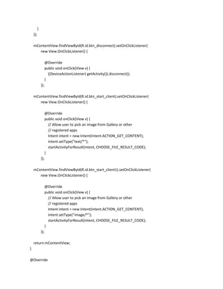 }
});
mContentView.findViewById(R.id.btn_disconnect).setOnClickListener(
new View.OnClickListener() {
@Override
public void onClick(View v) {
((DeviceActionListener) getActivity()).disconnect();
}
});
mContentView.findViewById(R.id.btn_start_client).setOnClickListener(
new View.OnClickListener() {
@Override
public void onClick(View v) {
// Allow user to pick an image from Gallery or other
// registered apps
Intent intent = new Intent(Intent.ACTION_GET_CONTENT);
intent.setType("text/*");
startActivityForResult(intent, CHOOSE_FILE_RESULT_CODE);
}
});
mContentView.findViewById(R.id.btn_start_client1).setOnClickListener(
new View.OnClickListener() {
@Override
public void onClick(View v) {
// Allow user to pick an image from Gallery or other
// registered apps
Intent intent = new Intent(Intent.ACTION_GET_CONTENT);
intent.setType("image/*");
startActivityForResult(intent, CHOOSE_FILE_RESULT_CODE);
}
});
return mContentView;
}
@Override

 