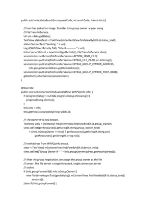 public void onActivityResult(int requestCode, int resultCode, Intent data) {
// User has picked an image. Transfer it to group owner i.e peer using
// FileTransferService.
Uri uri = data.getData();
TextView statusText = (TextView) mContentView.findViewById(R.id.status_text);
statusText.setText("Sending: " + uri);
Log.d(WiFiDirectActivity.TAG, "Intent----------- " + uri);
Intent serviceIntent = new Intent(getActivity(), FileTransferService.class);
serviceIntent.setAction(FileTransferService.ACTION_SEND_FILE);
serviceIntent.putExtra(FileTransferService.EXTRAS_FILE_PATH, uri.toString());
serviceIntent.putExtra(FileTransferService.EXTRAS_GROUP_OWNER_ADDRESS,
info.groupOwnerAddress.getHostAddress());
serviceIntent.putExtra(FileTransferService.EXTRAS_GROUP_OWNER_PORT, 8988);
getActivity().startService(serviceIntent);
}
@Override
public void onConnectionInfoAvailable(final WifiP2pInfo info) {
if (progressDialog != null && progressDialog.isShowing()) {
progressDialog.dismiss();
}
this.info = info;
this.getView().setVisibility(View.VISIBLE);
// The owner IP is now known.
TextView view = (TextView) mContentView.findViewById(R.id.group_owner);
view.setText(getResources().getString(R.string.group_owner_text)
+ ((info.isGroupOwner == true) ? getResources().getString(R.string.yes)
: getResources().getString(R.string.no)));
// InetAddress from WifiP2pInfo struct.
view = (TextView) mContentView.findViewById(R.id.device_info);
view.setText("Group Owner IP - " + info.groupOwnerAddress.getHostAddress());
// After the group negotiation, we assign the group owner as the file
// server. The file server is single threaded, single connection server
// socket.
if (info.groupFormed && info.isGroupOwner) {
new FileServerAsyncTask(getActivity(), mContentView.findViewById(R.id.status_text))
.execute();
} else if (info.groupFormed) {

 