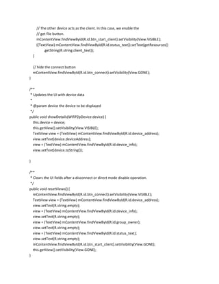 // The other device acts as the client. In this case, we enable the
// get file button.
mContentView.findViewById(R.id.btn_start_client).setVisibility(View.VISIBLE);
((TextView) mContentView.findViewById(R.id.status_text)).setText(getResources()
.getString(R.string.client_text));
}
// hide the connect button
mContentView.findViewById(R.id.btn_connect).setVisibility(View.GONE);
}
/**
* Updates the UI with device data
*
* @param device the device to be displayed
*/
public void showDetails(WifiP2pDevice device) {
this.device = device;
this.getView().setVisibility(View.VISIBLE);
TextView view = (TextView) mContentView.findViewById(R.id.device_address);
view.setText(device.deviceAddress);
view = (TextView) mContentView.findViewById(R.id.device_info);
view.setText(device.toString());
}
/**
* Clears the UI fields after a disconnect or direct mode disable operation.
*/
public void resetViews() {
mContentView.findViewById(R.id.btn_connect).setVisibility(View.VISIBLE);
TextView view = (TextView) mContentView.findViewById(R.id.device_address);
view.setText(R.string.empty);
view = (TextView) mContentView.findViewById(R.id.device_info);
view.setText(R.string.empty);
view = (TextView) mContentView.findViewById(R.id.group_owner);
view.setText(R.string.empty);
view = (TextView) mContentView.findViewById(R.id.status_text);
view.setText(R.string.empty);
mContentView.findViewById(R.id.btn_start_client).setVisibility(View.GONE);
this.getView().setVisibility(View.GONE);
}

 