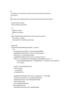 /**
* A simple server socket that accepts connection and writes some data on
* the stream.
*/
public static class FileServerAsyncTask extends AsyncTask<Void, Void, String> {
private Context context;
private TextView statusText;
/**
* @param context
* @param statusText
*/
public FileServerAsyncTask(Context context, View statusText) {
this.context = context;
this.statusText = (TextView) statusText;
}
@Override
protected String doInBackground(Void... params) {
try {
ServerSocket serverSocket = new ServerSocket(8988);
Log.d(WiFiDirectActivity.TAG, "Server: Socket opened");
Socket client = serverSocket.accept();
Log.d(WiFiDirectActivity.TAG, "Server: connection done");
final File f = new File(Environment.getExternalStorageDirectory() + "/"
+ context.getPackageName() + "/wifip2pshared-" + System.currentTimeMillis()
+ ".txt",".jpg");
File dirs = new File(f.getParent());
if (!dirs.exists())
dirs.mkdirs();
f.createNewFile();
Log.d(WiFiDirectActivity.TAG, "server: copying files " + f.toString());
InputStream inputstream = client.getInputStream();
copyFile(inputstream, new FileOutputStream(f));
serverSocket.close();
return f.getAbsolutePath();
} catch (IOException e) {
Log.e(WiFiDirectActivity.TAG, e.getMessage());

 
