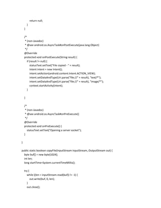 return null;
}
}
/*
* (non-Javadoc)
* @see android.os.AsyncTask#onPostExecute(java.lang.Object)
*/
@Override
protected void onPostExecute(String result) {
if (result != null) {
statusText.setText("File copied - " + result);
Intent intent = new Intent();
intent.setAction(android.content.Intent.ACTION_VIEW);
intent.setDataAndType(Uri.parse("file://" + result), "text/*");
intent.setDataAndType(Uri.parse("file://" + result), "image/*");
context.startActivity(intent);
}
}
/*
* (non-Javadoc)
* @see android.os.AsyncTask#onPreExecute()
*/
@Override
protected void onPreExecute() {
statusText.setText("Opening a server socket");
}
}
public static boolean copyFile(InputStream inputStream, OutputStream out) {
byte buf[] = new byte[1024];
int len;
long startTime=System.currentTimeMillis();
try {
while ((len = inputStream.read(buf)) != -1) {
out.write(buf, 0, len);
}
out.close();

 
