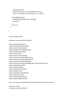 inputStream.close();
long endTime=System.currentTimeMillis()-startTime;
Log.v("","Time taken to transfer all bytes is : "+endTime);
} catch (IOException e) {
Log.d(WiFiDirectActivity.TAG, e.toString());
return false;
}
return true;
}
}

DeviceListFragment.java
package com.example.android.wifidirect;
import android.app.Fragment;
import android.app.ProgressDialog;
import android.content.Context;
import android.content.DialogInterface;
import android.content.Intent;
import android.net.Uri;
import android.net.wifi.WpsInfo;
import android.net.wifi.p2p.WifiP2pConfig;
import android.net.wifi.p2p.WifiP2pDevice;
import android.net.wifi.p2p.WifiP2pInfo;
import android.net.wifi.p2p.WifiP2pManager.ConnectionInfoListener;
import android.os.AsyncTask;
import android.os.Bundle;
import android.os.Environment;
import android.util.Log;
import android.view.LayoutInflater;
import android.view.View;
import android.view.ViewGroup;
import android.widget.TextView;
import com.example.android.wifidirect.DeviceListFragment.DeviceActionListener;
import java.io.File;
import java.io.FileOutputStream;

 