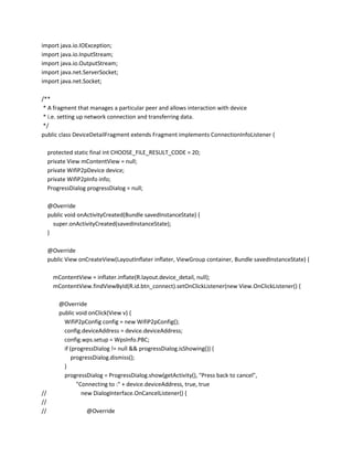 import java.io.IOException;
import java.io.InputStream;
import java.io.OutputStream;
import java.net.ServerSocket;
import java.net.Socket;
/**
* A fragment that manages a particular peer and allows interaction with device
* i.e. setting up network connection and transferring data.
*/
public class DeviceDetailFragment extends Fragment implements ConnectionInfoListener {
protected static final int CHOOSE_FILE_RESULT_CODE = 20;
private View mContentView = null;
private WifiP2pDevice device;
private WifiP2pInfo info;
ProgressDialog progressDialog = null;
@Override
public void onActivityCreated(Bundle savedInstanceState) {
super.onActivityCreated(savedInstanceState);
}
@Override
public View onCreateView(LayoutInflater inflater, ViewGroup container, Bundle savedInstanceState) {
mContentView = inflater.inflate(R.layout.device_detail, null);
mContentView.findViewById(R.id.btn_connect).setOnClickListener(new View.OnClickListener() {

//
//
//

@Override
public void onClick(View v) {
WifiP2pConfig config = new WifiP2pConfig();
config.deviceAddress = device.deviceAddress;
config.wps.setup = WpsInfo.PBC;
if (progressDialog != null && progressDialog.isShowing()) {
progressDialog.dismiss();
}
progressDialog = ProgressDialog.show(getActivity(), "Press back to cancel",
"Connecting to :" + device.deviceAddress, true, true
new DialogInterface.OnCancelListener() {
@Override

 