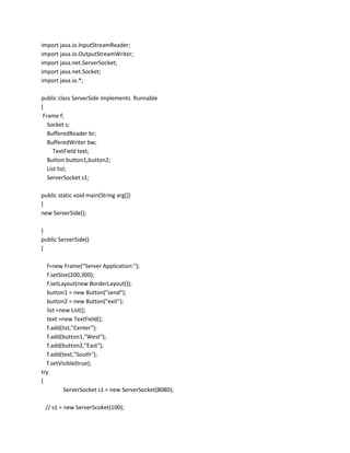 import java.io.InputStreamReader;
import java.io.OutputStreamWriter;
import java.net.ServerSocket;
import java.net.Socket;
import java.io.*;
public class ServerSide implements Runnable
{
Frame f;
Socket s;
BufferedReader br;
BufferedWriter bw;
TextField text;
Button button1,button2;
List list;
ServerSocket s1;
public static void main(String arg[])
{
new ServerSide();
}
public ServerSide()
{
f=new Frame("Server Application:");
f.setSize(200,300);
f.setLayout(new BorderLayout());
button1 = new Button("send");
button2 = new Button("exit");
list =new List();
text =new TextField();
f.add(list,"Center");
f.add(button1,"West");
f.add(button2,"East");
f.add(text,"South");
f.setVisible(true);
try
{
ServerSocket s1 = new ServerSocket(8080);
// s1 = new ServerScoket(100);

 