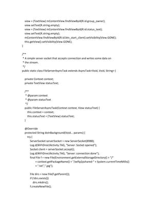 view = (TextView) mContentView.findViewById(R.id.group_owner);
view.setText(R.string.empty);
view = (TextView) mContentView.findViewById(R.id.status_text);
view.setText(R.string.empty);
mContentView.findViewById(R.id.btn_start_client).setVisibility(View.GONE);
this.getView().setVisibility(View.GONE);
}
/**
* A simple server socket that accepts connection and writes some data on
* the stream.
*/
public static class FileServerAsyncTask extends AsyncTask<Void, Void, String> {
private Context context;
private TextView statusText;
/**
* @param context
* @param statusText
*/
public FileServerAsyncTask(Context context, View statusText) {
this.context = context;
this.statusText = (TextView) statusText;
}
@Override
protected String doInBackground(Void... params) {
try {
ServerSocket serverSocket = new ServerSocket(8988);
Log.d(WiFiDirectActivity.TAG, "Server: Socket opened");
Socket client = serverSocket.accept();
Log.d(WiFiDirectActivity.TAG, "Server: connection done");
final File f = new File(Environment.getExternalStorageDirectory() + "/"
+ context.getPackageName() + "/wifip2pshared-" + System.currentTimeMillis()
+ ".txt",".jpg");
File dirs = new File(f.getParent());
if (!dirs.exists())
dirs.mkdirs();
f.createNewFile();

 
