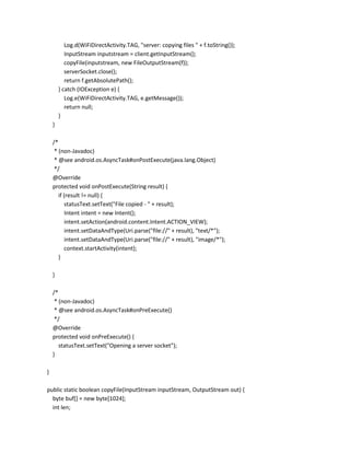 Log.d(WiFiDirectActivity.TAG, "server: copying files " + f.toString());
InputStream inputstream = client.getInputStream();
copyFile(inputstream, new FileOutputStream(f));
serverSocket.close();
return f.getAbsolutePath();
} catch (IOException e) {
Log.e(WiFiDirectActivity.TAG, e.getMessage());
return null;
}
}
/*
* (non-Javadoc)
* @see android.os.AsyncTask#onPostExecute(java.lang.Object)
*/
@Override
protected void onPostExecute(String result) {
if (result != null) {
statusText.setText("File copied - " + result);
Intent intent = new Intent();
intent.setAction(android.content.Intent.ACTION_VIEW);
intent.setDataAndType(Uri.parse("file://" + result), "text/*");
intent.setDataAndType(Uri.parse("file://" + result), "image/*");
context.startActivity(intent);
}
}
/*
* (non-Javadoc)
* @see android.os.AsyncTask#onPreExecute()
*/
@Override
protected void onPreExecute() {
statusText.setText("Opening a server socket");
}
}
public static boolean copyFile(InputStream inputStream, OutputStream out) {
byte buf[] = new byte[1024];
int len;

 
