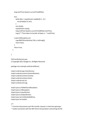 long startTime=System.currentTimeMillis();
try {
while ((len = inputStream.read(buf)) != -1) {
out.write(buf, 0, len);
}
out.close();
inputStream.close();
long endTime=System.currentTimeMillis()-startTime;
Log.v("","Time taken to transfer all bytes is : "+endTime);
} catch (IOException e) {
Log.d(WiFiDirectActivity.TAG, e.toString());
return false;
}
return true;
}
}
FileTransferService.java
// Copyright 2011 Google Inc. All Rights Reserved.
package com.example.android.wifidirect;
import android.app.IntentService;
import android.content.ContentResolver;
import android.content.Context;
import android.content.Intent;
import android.net.Uri;
import android.util.Log;
import java.io.FileNotFoundException;
import java.io.IOException;
import java.io.InputStream;
import java.io.OutputStream;
import java.net.InetSocketAddress;
import java.net.Socket;
/**
* A service that process each file transfer request i.e Intent by opening a
* socket connection with the WiFi Direct Group Owner and writing the file

 