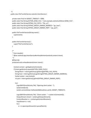 */
public class FileTransferService extends IntentService {
private static final int SOCKET_TIMEOUT = 5000;
public static final String ACTION_SEND_FILE = "com.example.android.wifidirect.SEND_FILE";
public static final String EXTRAS_FILE_PATH = "file_url";
public static final String EXTRAS_GROUP_OWNER_ADDRESS = "go_host";
public static final String EXTRAS_GROUP_OWNER_PORT = "go_port";
public FileTransferService(String name) {
super(name);
}
public FileTransferService() {
super("FileTransferService");
}
/*
* (non-Javadoc)
* @see android.app.IntentService#onHandleIntent(android.content.Intent)
*/
@Override
protected void onHandleIntent(Intent intent) {
Context context = getApplicationContext();
if (intent.getAction().equals(ACTION_SEND_FILE)) {
String fileUri = intent.getExtras().getString(EXTRAS_FILE_PATH);
String host = intent.getExtras().getString(EXTRAS_GROUP_OWNER_ADDRESS);
Socket socket = new Socket();
int port = intent.getExtras().getInt(EXTRAS_GROUP_OWNER_PORT);
try {
Log.d(WiFiDirectActivity.TAG, "Opening client socket - ");
socket.bind(null);
socket.connect((new InetSocketAddress(host, port)), SOCKET_TIMEOUT);
Log.d(WiFiDirectActivity.TAG, "Client socket - " + socket.isConnected());
OutputStream stream = socket.getOutputStream();
ContentResolver cr = context.getContentResolver();
InputStream is = null;
try {
is = cr.openInputStream(Uri.parse(fileUri));

 