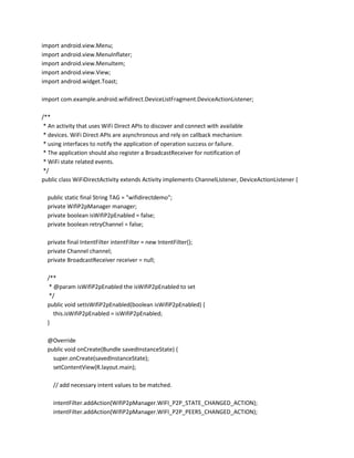 import android.view.Menu;
import android.view.MenuInflater;
import android.view.MenuItem;
import android.view.View;
import android.widget.Toast;
import com.example.android.wifidirect.DeviceListFragment.DeviceActionListener;
/**
* An activity that uses WiFi Direct APIs to discover and connect with available
* devices. WiFi Direct APIs are asynchronous and rely on callback mechanism
* using interfaces to notify the application of operation success or failure.
* The application should also register a BroadcastReceiver for notification of
* WiFi state related events.
*/
public class WiFiDirectActivity extends Activity implements ChannelListener, DeviceActionListener {
public static final String TAG = "wifidirectdemo";
private WifiP2pManager manager;
private boolean isWifiP2pEnabled = false;
private boolean retryChannel = false;
private final IntentFilter intentFilter = new IntentFilter();
private Channel channel;
private BroadcastReceiver receiver = null;
/**
* @param isWifiP2pEnabled the isWifiP2pEnabled to set
*/
public void setIsWifiP2pEnabled(boolean isWifiP2pEnabled) {
this.isWifiP2pEnabled = isWifiP2pEnabled;
}
@Override
public void onCreate(Bundle savedInstanceState) {
super.onCreate(savedInstanceState);
setContentView(R.layout.main);
// add necessary intent values to be matched.
intentFilter.addAction(WifiP2pManager.WIFI_P2P_STATE_CHANGED_ACTION);
intentFilter.addAction(WifiP2pManager.WIFI_P2P_PEERS_CHANGED_ACTION);

 