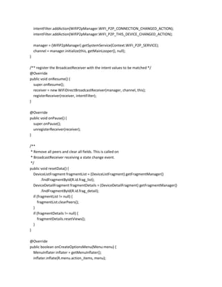 intentFilter.addAction(WifiP2pManager.WIFI_P2P_CONNECTION_CHANGED_ACTION);
intentFilter.addAction(WifiP2pManager.WIFI_P2P_THIS_DEVICE_CHANGED_ACTION);
manager = (WifiP2pManager) getSystemService(Context.WIFI_P2P_SERVICE);
channel = manager.initialize(this, getMainLooper(), null);
}
/** register the BroadcastReceiver with the intent values to be matched */
@Override
public void onResume() {
super.onResume();
receiver = new WiFiDirectBroadcastReceiver(manager, channel, this);
registerReceiver(receiver, intentFilter);
}
@Override
public void onPause() {
super.onPause();
unregisterReceiver(receiver);
}
/**
* Remove all peers and clear all fields. This is called on
* BroadcastReceiver receiving a state change event.
*/
public void resetData() {
DeviceListFragment fragmentList = (DeviceListFragment) getFragmentManager()
.findFragmentById(R.id.frag_list);
DeviceDetailFragment fragmentDetails = (DeviceDetailFragment) getFragmentManager()
.findFragmentById(R.id.frag_detail);
if (fragmentList != null) {
fragmentList.clearPeers();
}
if (fragmentDetails != null) {
fragmentDetails.resetViews();
}
}
@Override
public boolean onCreateOptionsMenu(Menu menu) {
MenuInflater inflater = getMenuInflater();
inflater.inflate(R.menu.action_items, menu);

 