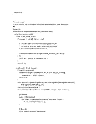 return true;
}
/*
* (non-Javadoc)
* @see android.app.Activity#onOptionsItemSelected(android.view.MenuItem)
*/
@Override
public boolean onOptionsItemSelected(MenuItem item) {
switch (item.getItemId()) {
case R.id.atn_direct_enable:
if (manager != null && channel != null) {
// Since this is the system wireless settings activity, it's
// not going to send us a result. We will be notified by
// WiFiDeviceBroadcastReceiver instead.
startActivity(new Intent(Settings.ACTION_WIRELESS_SETTINGS));
} else {
Log.e(TAG, "channel or manager is null");
}
return true;
case R.id.atn_direct_discover:
if (!isWifiP2pEnabled) {
Toast.makeText(WiFiDirectActivity.this, R.string.p2p_off_warning,
Toast.LENGTH_SHORT).show();
return true;
}
final DeviceListFragment fragment = (DeviceListFragment) getFragmentManager()
.findFragmentById(R.id.frag_list);
fragment.onInitiateDiscovery();
manager.discoverPeers(channel, new WifiP2pManager.ActionListener() {
@Override
public void onSuccess() {
Toast.makeText(WiFiDirectActivity.this, "Discovery Initiated",
Toast.LENGTH_SHORT).show();
}
@Override
public void onFailure(int reasonCode) {

 
