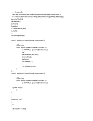 s = s1.accept();
br = new BufferedReader(new InputStreamReader(s.getInputStream()));
bw = new BufferedWriter(new OutputStreamWriter(s.getOutputStream()));
bw.write("hello");
bw.newLine();
bw.flush();
Thread th;
th = new Thread(this);
th.start();
}
catch(Exception e){}
button1.addActionListener(new ActionListener() {
@Override
public void actionPerformed(ActionEvent e) {
// TODO Auto-generated method stub
try{
bw.write(text.getText());
bw.newLine();
bw.flush();
text.setText("");
}
catch(Exception n){}
}
});
button2.addActionListener(new ActionListener() {
@Override
public void actionPerformed(ActionEvent e) {
// TODO Auto-generated method stub
System.exit(0);
}
});
}
public void run()
{
try
{
s1.setSoTimeout(1);

 