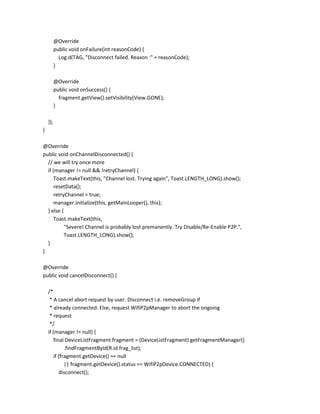 @Override
public void onFailure(int reasonCode) {
Log.d(TAG, "Disconnect failed. Reason :" + reasonCode);
}
@Override
public void onSuccess() {
fragment.getView().setVisibility(View.GONE);
}
});
}
@Override
public void onChannelDisconnected() {
// we will try once more
if (manager != null && !retryChannel) {
Toast.makeText(this, "Channel lost. Trying again", Toast.LENGTH_LONG).show();
resetData();
retryChannel = true;
manager.initialize(this, getMainLooper(), this);
} else {
Toast.makeText(this,
"Severe! Channel is probably lost premanently. Try Disable/Re-Enable P2P.",
Toast.LENGTH_LONG).show();
}
}
@Override
public void cancelDisconnect() {
/*
* A cancel abort request by user. Disconnect i.e. removeGroup if
* already connected. Else, request WifiP2pManager to abort the ongoing
* request
*/
if (manager != null) {
final DeviceListFragment fragment = (DeviceListFragment) getFragmentManager()
.findFragmentById(R.id.frag_list);
if (fragment.getDevice() == null
|| fragment.getDevice().status == WifiP2pDevice.CONNECTED) {
disconnect();

 