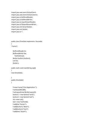 import java.awt.event.ActionEvent;
import java.awt.event.ActionListener;
import java.io.BufferedReader;
import java.io.BufferedWriter;
import java.io.InputStreamReader;
import java.io.OutputStreamWriter;
import java.net.ServerSocket;
import java.net.Socket;
import java.io.*;

public class ClineSide implements Runnable
{
Frame f;
BufferedReader br;
BufferedWriter bw;
TextField text;
Button button1,button2;
List list;
Socket s;
public static void main(String arg[])
{
new ClineSide();
}
public ClineSide()
{
f=new Frame("Clint Application:");
f.setSize(200,300);
f.setLayout(new BorderLayout());
button1 = new Button("send");
button2 = new Button("exit");
list =new List();
text =new TextField();
f.add(list,"Center");
f.add(button1,"West");
f.add(button2,"East");
f.add(text,"South");

 