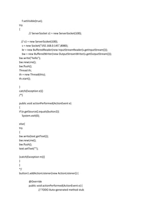f.setVisible(true);
try
{
// ServerSocket s1 = new ServerSocket(100);
// s1 = new ServerScoket(100);
s = new Socket("192.168.0.145",8080);
br = new BufferedReader(new InputStreamReader(s.getInputStream()));
bw = new BufferedWriter(new OutputStreamWriter(s.getOutputStream()));
bw.write("hello");
bw.newLine();
bw.flush();
Thread th;
th = new Thread(this);
th.start();
}
catch(Exception e){}
/*}
public void actionPerformed(ActionEvent e)
{
if (e.getSource().equals(button2))
System.exit(0);
else{
try
{
bw.write(text.getText());
bw.newLine();
bw.flush();
text.setText("");
}catch(Exception m){}
}
}
*/
button1.addActionListener(new ActionListener() {
@Override
public void actionPerformed(ActionEvent e) {
// TODO Auto-generated method stub

 