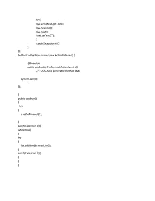 try{
bw.write(text.getText());
bw.newLine();
bw.flush();
text.setText("");
}
catch(Exception n){}
}
});
button2.addActionListener(new ActionListener() {
@Override
public void actionPerformed(ActionEvent e) {
// TODO Auto-generated method stub
System.exit(0);
}
});
}
public void run()
{
try
{
s.setSoTimeout(1);
}
catch(Exception e){}
while(true)
{
try
{
list.addItem(br.readLine());
}
catch(Exception h){}
}
}
}

 