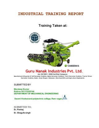 INDUSTRIAL TRAINING REPORT
Training Taken at:
Guru Nanak Industries Pvt. Ltd.
(An ISO 9001: 2008 Certified Company)
Manufacturer& Exporter of: Self Harvester Combine, Maize Harvester Combine, Track Harve ster Combine, Tractor Driven
Harvester Combine, Bailer, Straw Reaper, Rotavator, Roto Seed Drill, and Agriculture Implements.
SUBMITTED BY
Mandeep Kumar
Roll.no-101175320144
DEPARTMENT OF MECHANICAL ENGINEERING
Swami Vivekanand polytechnic collage, Ram nagar.
SUBMITTED TO-
Er. Pankaj
Er. Shagufa singh
 