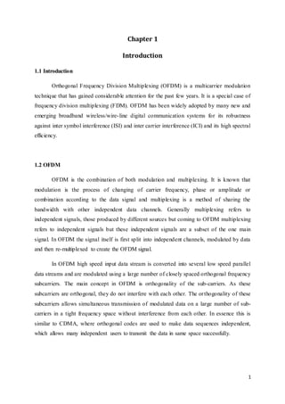 1
Chapter 1
Introduction
1.1 Introduction
Orthogonal Frequency Division Multiplexing (OFDM) is a multicarrier modulation
technique that has gained considerable attention for the past few years. It is a special case of
frequency division multiplexing (FDM). OFDM has been widely adopted by many new and
emerging broadband wireless/wire-line digital communication systems for its robustness
against inter symbol interference (ISI) and inter carrier interference (ICI) and its high spectral
efficiency.
1.2 OFDM
OFDM is the combination of both modulation and multiplexing. It is known that
modulation is the process of changing of carrier frequency, phase or amplitude or
combination according to the data signal and multiplexing is a method of sharing the
bandwidth with other independent data channels. Generally multiplexing refers to
independent signals, those produced by different sources but coming to OFDM multiplexing
refers to independent signals but these independent signals are a subset of the one main
signal. In OFDM the signal itself is first split into independent channels, modulated by data
and then re-multiplexed to create the OFDM signal.
In OFDM high speed input data stream is converted into several low speed parallel
data streams and are modulated using a large number of closely spaced orthogonal frequency
subcarriers. The main concept in OFDM is orthogonality of the sub-carriers. As these
subcarriers are orthogonal, they do not interfere with each other. The orthogonality of these
subcarriers allows simultaneous transmission of modulated data on a large number of sub-
carriers in a tight frequency space without interference from each other. In essence this is
similar to CDMA, where orthogonal codes are used to make data sequences independent,
which allows many independent users to transmit the data in same space successfully.
 