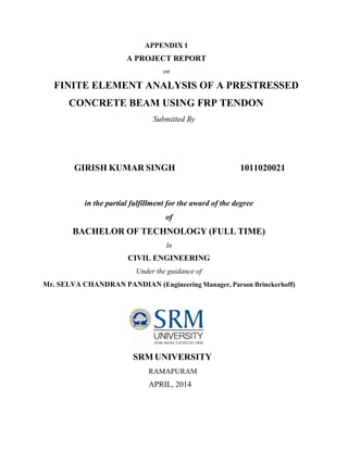 APPENDIX 1
A PROJECT REPORT
on
FINITE ELEMENT ANALYSIS OF A PRESTRESSED
CONCRETE BEAM USING FRP TENDON
Submitted By
GIRISH KUMAR SINGH 1011020021
in the partial fulfillment for the award of the degree
of
BACHELOR OF TECHNOLOGY (FULL TIME)
In
CIVIL ENGINEERING
Under the guidance of
Mr. SELVA CHANDRAN PANDIAN (Engineering Manager, Parson Brinckerhoff)
SRM UNIVERSITY
RAMAPURAM
APRIL, 2014
 