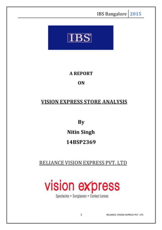 IBS Bangalore 2015
1 RELIANCE VISION EXPRESS PVT. LTD
A REPORT
ON
VISION EXPRESS STORE ANALYSIS
By
Nitin Singh
14BSP2369
RELIANCE VISION EXPRESS PVT. LTD
 