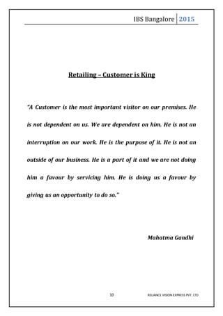 IBS Bangalore 2015
10 RELIANCE VISION EXPRESS PVT. LTD
Retailing – Customer is King
“A Customer is the most important visitor on our premises. He
is not dependent on us. We are dependent on him. He is not an
interruption on our work. He is the purpose of it. He is not an
outside of our business. He is a part of it and we are not doing
him a favour by servicing him. He is doing us a favour by
giving us an opportunity to do so.”
Mahatma Gandhi
 