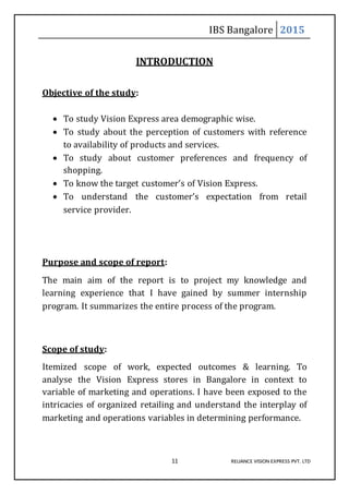 IBS Bangalore 2015
11 RELIANCE VISION EXPRESS PVT. LTD
INTRODUCTION
Objective of the study:
 To study Vision Express area demographic wise.
 To study about the perception of customers with reference
to availability of products and services.
 To study about customer preferences and frequency of
shopping.
 To know the target customer’s of Vision Express.
 To understand the customer’s expectation from retail
service provider.
Purpose and scope of report:
The main aim of the report is to project my knowledge and
learning experience that I have gained by summer internship
program. It summarizes the entire process of the program.
Scope of study:
Itemized scope of work, expected outcomes & learning. To
analyse the Vision Express stores in Bangalore in context to
variable of marketing and operations. I have been exposed to the
intricacies of organized retailing and understand the interplay of
marketing and operations variables in determining performance.
 