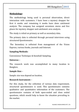 IBS Bangalore 2015
12 RELIANCE VISION EXPRESS PVT. LTD
Methodology:
The methodology being used is personal observation, direct
interaction with customers. I have been a mystery shopper for
first 6 weeks and remaining 6 weeks have done catchment
analysis. The company has assigned seventeen stores and five
places for mystery shopper and catchment area analysis.
The study is relied on primary as well as secondary data.
The primary data is collected through personal interviews using
structured Questionnaire.
The Secondary is collected from management of the Vision
Express, various books, journals and Internet.
Sampling Methods:
Convenience Technique & Snowball Sampling.
Universe: -
The research work was accomplished in many location in
Banglore.
Sample Size: -
Sample size was depend on location.
Research Instrument: -
For this study, for the collection of various data requirement,
structured questionnaire is used. This questionnaire contains
qualitative and quantitative information of the customers. The
questionnaire contains of both open-ended and close ended
questions, which would help to know the situation prevailing in
the market.
 
