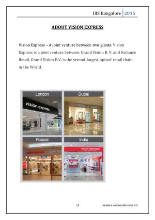 IBS Bangalore 2015
13 RELIANCE VISION EXPRESS PVT. LTD
ABOUT VISION EXPRESS
Vision Express – A joint venture between two giants. Vision
Express is a joint venture between Grand Vision B. V. and Reliance
Retail. Grand Vision B.V. is the second largest optical retail chain
in the World.
 