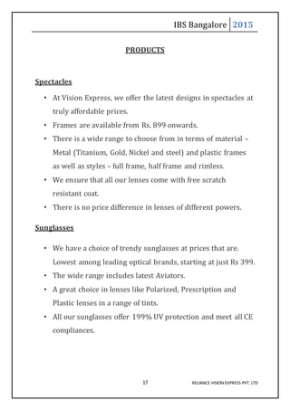 IBS Bangalore 2015
17 RELIANCE VISION EXPRESS PVT. LTD
PRODUCTS
Spectacles
• At Vision Express, we offer the latest designs in spectacles at
truly affordable prices.
• Frames are available from Rs. 899 onwards.
• There is a wide range to choose from in terms of material –
Metal (Titanium, Gold, Nickel and steel) and plastic frames
as well as styles – full frame, half frame and rimless.
• We ensure that all our lenses come with free scratch
resistant coat.
• There is no price difference in lenses of different powers.
Sunglasses
• We have a choice of trendy sunglasses at prices that are.
Lowest among leading optical brands, starting at just Rs 399.
• The wide range includes latest Aviators.
• A great choice in lenses like Polarized, Prescription and
Plastic lenses in a range of tints.
• All our sunglasses offer 199% UV protection and meet all CE
compliances.
 