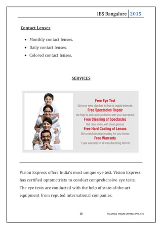 IBS Bangalore 2015
18 RELIANCE VISION EXPRESS PVT. LTD
Contact Lenses
 Monthly contact lenses.
 Daily contact lenses.
 Colored contact lenses.
SERVICES
Vision Express offers India’s most unique eye test. Vision Express
has certified optometrists to conduct comprehensive eye tests.
The eye tests are conducted with the help of state-of-the-art
equipment from reputed international companies.
 