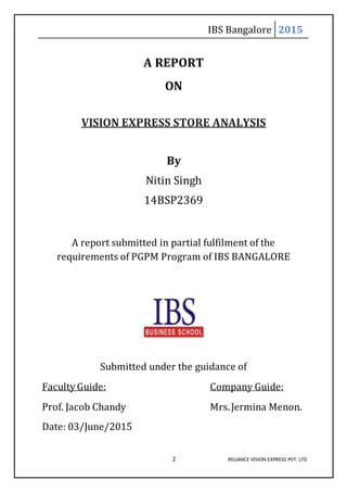 IBS Bangalore 2015
2 RELIANCE VISION EXPRESS PVT. LTD
A REPORT
ON
VISION EXPRESS STORE ANALYSIS
By
Nitin Singh
14BSP2369
A report submitted in partial fulfilment of the
requirements of PGPM Program of IBS BANGALORE
Submitted under the guidance of
Faculty Guide: Company Guide:
Prof. Jacob Chandy Mrs.Jermina Menon.
Date: 03/June/2015
 