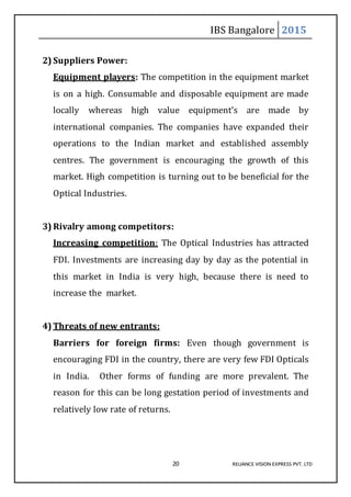 IBS Bangalore 2015
20 RELIANCE VISION EXPRESS PVT. LTD
2) Suppliers Power:
Equipment players: The competition in the equipment market
is on a high. Consumable and disposable equipment are made
locally whereas high value equipment’s are made by
international companies. The companies have expanded their
operations to the Indian market and established assembly
centres. The government is encouraging the growth of this
market. High competition is turning out to be beneficial for the
Optical Industries.
3) Rivalry among competitors:
Increasing competition: The Optical Industries has attracted
FDI. Investments are increasing day by day as the potential in
this market in India is very high, because there is need to
increase the market.
4) Threats of new entrants:
Barriers for foreign firms: Even though government is
encouraging FDI in the country, there are very few FDI Opticals
in India. Other forms of funding are more prevalent. The
reason for this can be long gestation period of investments and
relatively low rate of returns.
 